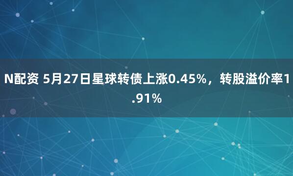 N配资 5月27日星球转债上涨0.45%，转股溢价率1.91%