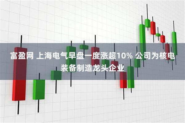 富盈网 上海电气早盘一度涨超10% 公司为核电装备制造龙头企业