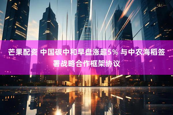 芒果配资 中国碳中和早盘涨超5% 与中农海稻签署战略合作框架协议