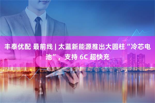 丰泰优配 最前线 | 太蓝新能源推出大圆柱“冷芯电池”，支持 6C 超快充