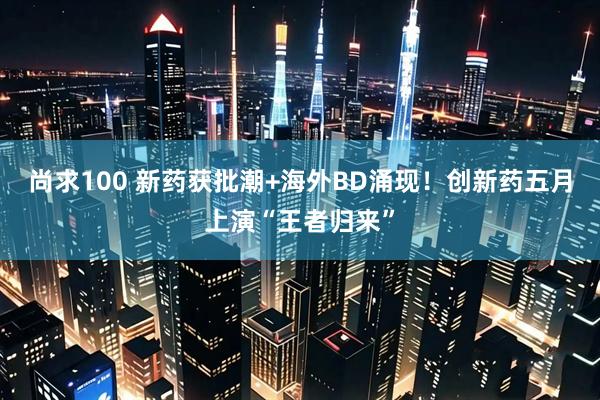 尚求100 新药获批潮+海外BD涌现！创新药五月上演“王者归来”