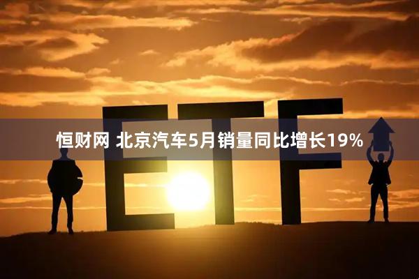 恒财网 北京汽车5月销量同比增长19%