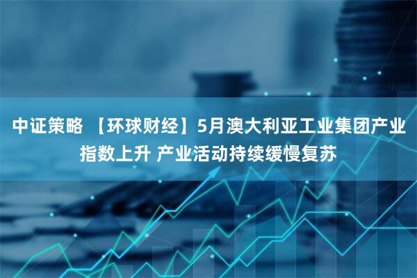 中证策略 【环球财经】5月澳大利亚工业集团产业指数上升 产业活动持续缓慢复苏