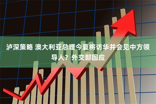 泸深策略 澳大利亚总理今夏将访华并会见中方领导人？外交部回应