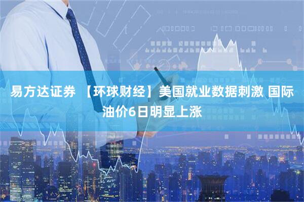 易方达证券 【环球财经】美国就业数据刺激 国际油价6日明显上涨