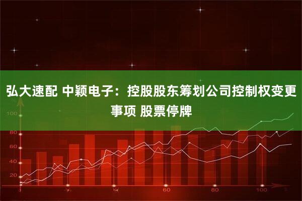 弘大速配 中颖电子：控股股东筹划公司控制权变更事项 股票停牌