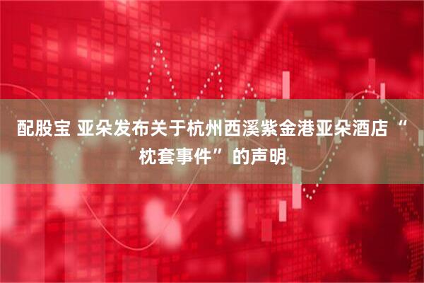 配股宝 亚朵发布关于杭州西溪紫金港亚朵酒店 “枕套事件” 的声明