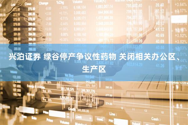 兴泊证券 绿谷停产争议性药物 关闭相关办公区、生产区