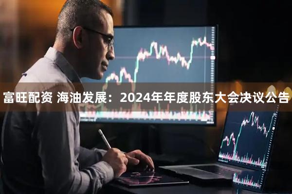 富旺配资 海油发展：2024年年度股东大会决议公告