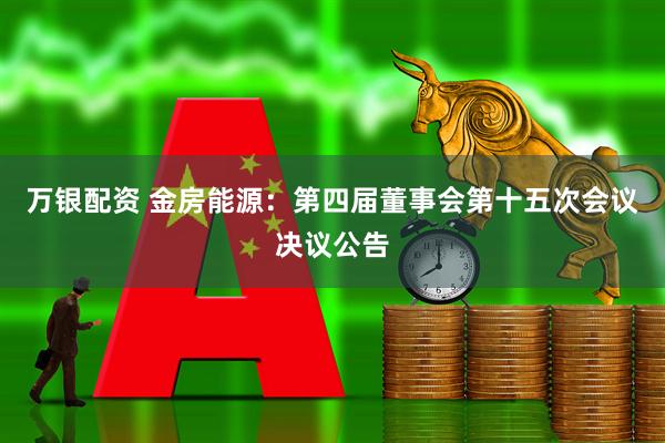 万银配资 金房能源：第四届董事会第十五次会议决议公告