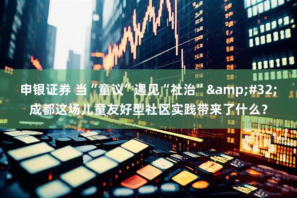 申银证券 当“童议”遇见“社治”&#32;成都这场儿童友好型社区实践带来了什么？