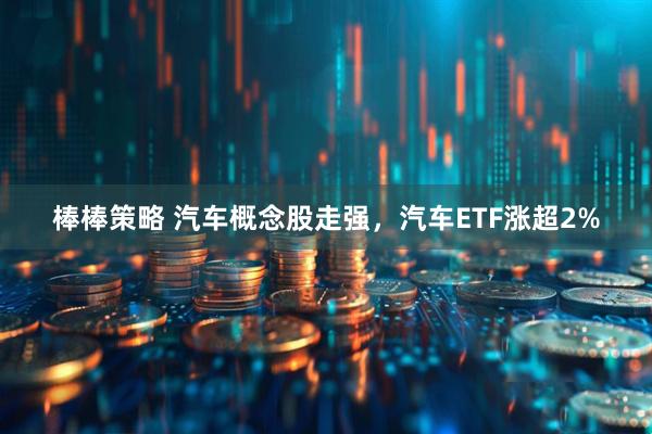 棒棒策略 汽车概念股走强，汽车ETF涨超2%