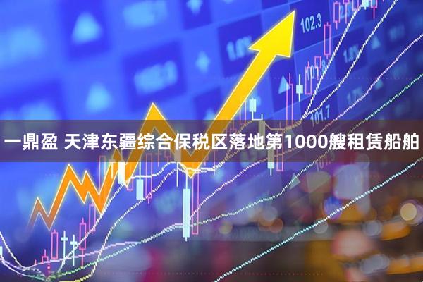 一鼎盈 天津东疆综合保税区落地第1000艘租赁船舶