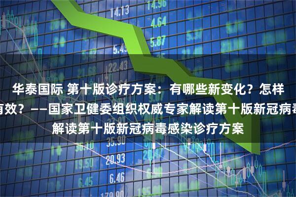 华泰国际 第十版诊疗方案：有哪些新变化？怎样用中医治疗更有效？——国家卫健委组织权威专家解读第十版新冠病毒感染诊疗方案