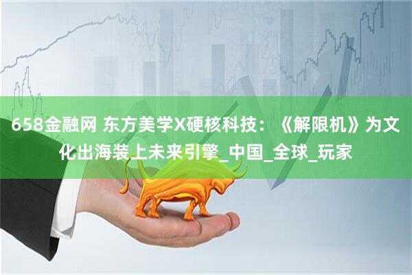 658金融网 东方美学X硬核科技：《解限机》为文化出海装上未来引擎_中国_全球_玩家
