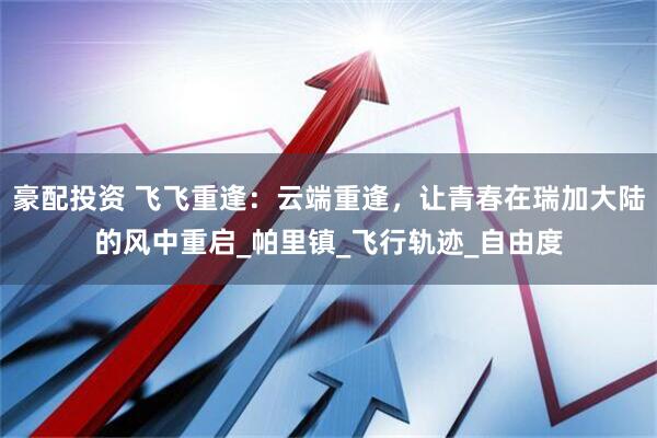 豪配投资 飞飞重逢：云端重逢，让青春在瑞加大陆的风中重启_帕里镇_飞行轨迹_自由度