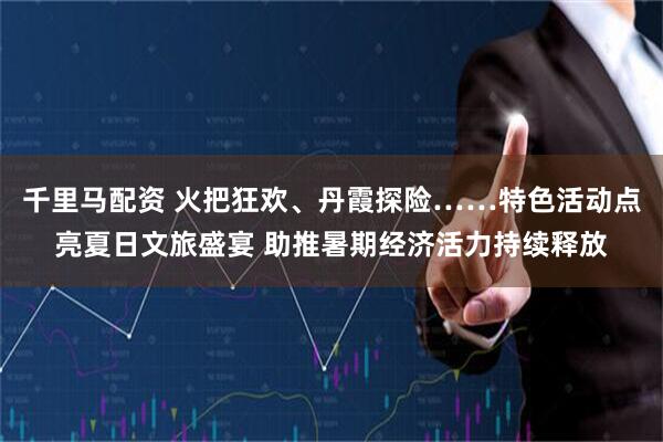千里马配资 火把狂欢、丹霞探险……特色活动点亮夏日文旅盛宴 助推暑期经济活力持续释放