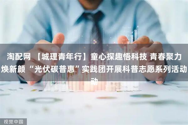 淘配网 【城理青年行】童心探趣悟科技 青春聚力焕新颜 “光伏碳普惠”实践团开展科普志愿系列活动