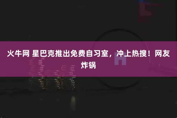 火牛网 星巴克推出免费自习室，冲上热搜！网友炸锅