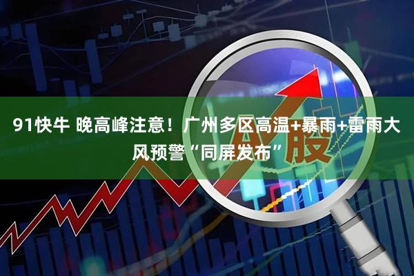 91快牛 晚高峰注意！广州多区高温+暴雨+雷雨大风预警“同屏发布”