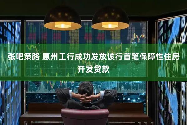 张吧策路 惠州工行成功发放该行首笔保障性住房开发贷款