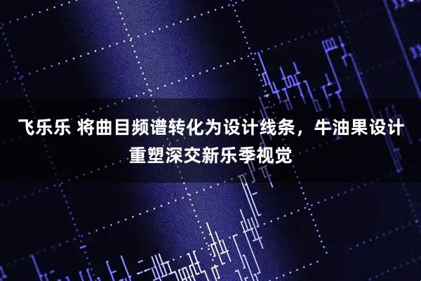 飞乐乐 将曲目频谱转化为设计线条，牛油果设计重塑深交新乐季视觉
