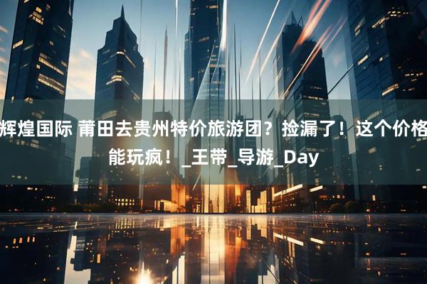 辉煌国际 莆田去贵州特价旅游团？捡漏了！这个价格能玩疯！_王带_导游_Day