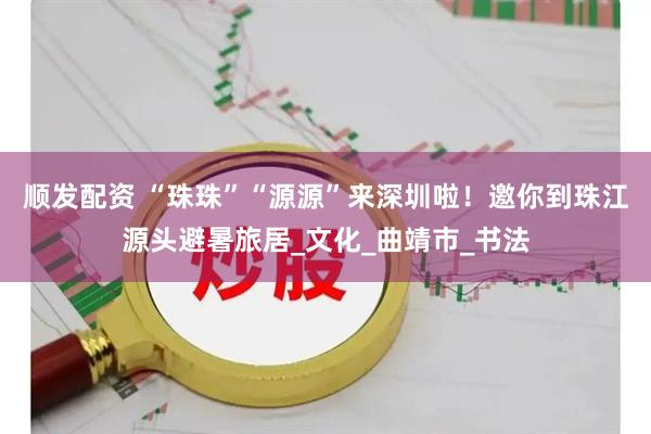 顺发配资 “珠珠”“源源”来深圳啦！邀你到珠江源头避暑旅居_文化_曲靖市_书法
