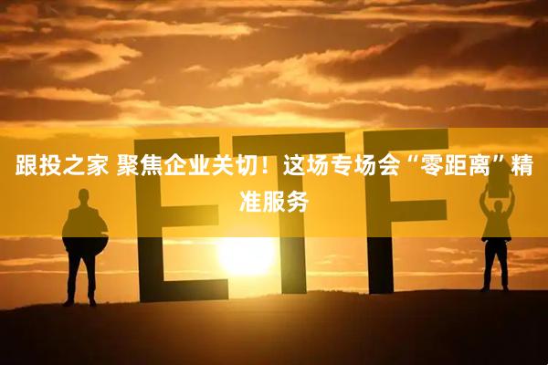 跟投之家 聚焦企业关切！这场专场会“零距离”精准服务