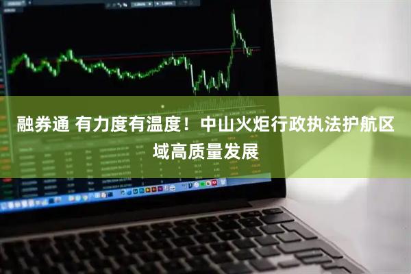 融券通 有力度有温度！中山火炬行政执法护航区域高质量发展