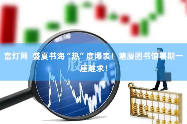 富灯网  盛夏书海“热”度爆表！塘厦图书馆暑期一座难求！
