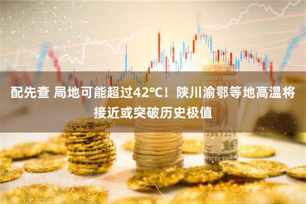 配先查 局地可能超过42℃！陕川渝鄂等地高温将接近或突破历史极值