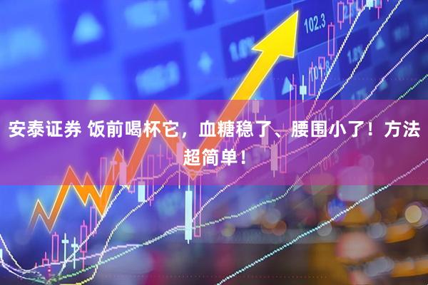 安泰证券 饭前喝杯它，血糖稳了、腰围小了！方法超简单！