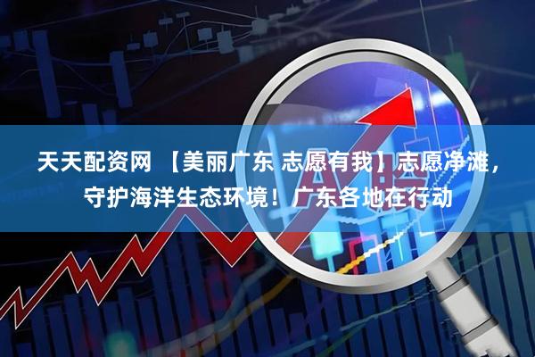 天天配资网 【美丽广东 志愿有我】志愿净滩，守护海洋生态环境！广东各地在行动