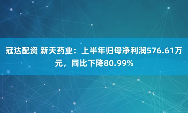 冠达配资 新天药业：上半年归母净利润576.61万元，同比下降80.99%