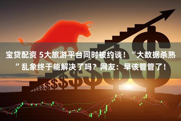 宝贷配资 5大旅游平台同时被约谈！“大数据杀熟”乱象终于能解决了吗？网友：早该管管了！