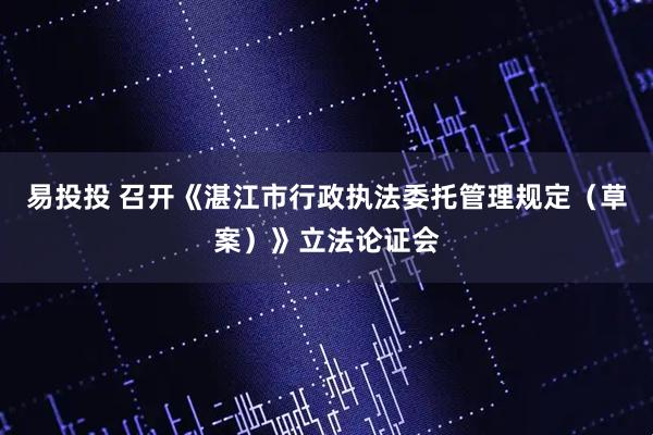 易投投 召开《湛江市行政执法委托管理规定（草案）》立法论证会