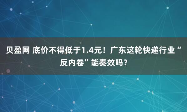 贝盈网 底价不得低于1.4元！广东这轮快递行业“反内卷”能奏效吗？