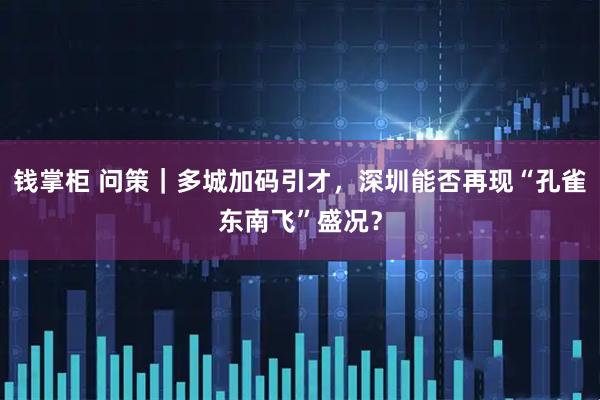 钱掌柜 问策｜多城加码引才，深圳能否再现“孔雀东南飞”盛况？
