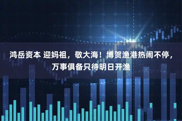 鸿岳资本 迎妈祖，敬大海！博贺渔港热闹不停，万事俱备只待明日开渔