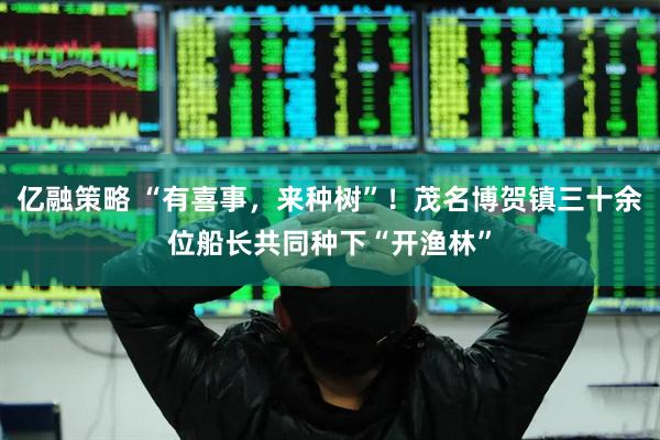 亿融策略 “有喜事，来种树”！茂名博贺镇三十余位船长共同种下“开渔林”