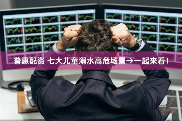 普惠配资 七大儿童溺水高危场景→一起来看！