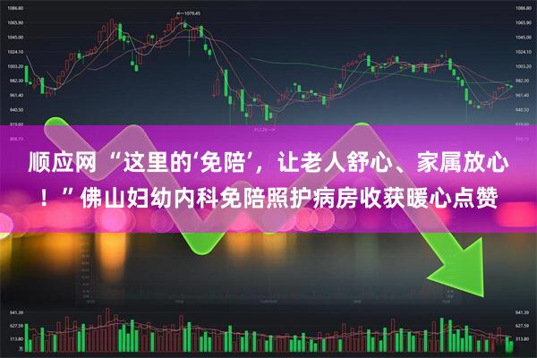 顺应网 “这里的‘免陪’，让老人舒心、家属放心！”佛山妇幼内科免陪照护病房收获暖心点赞