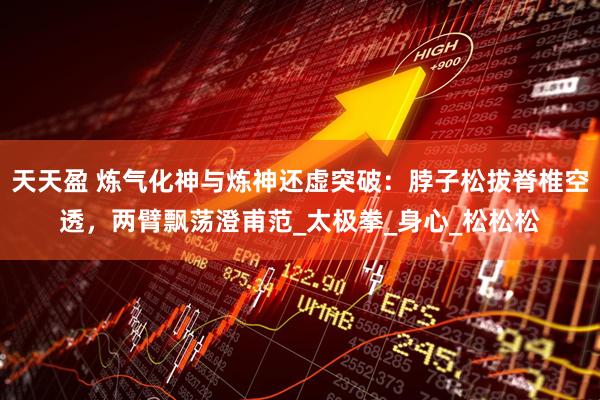 天天盈 炼气化神与炼神还虚突破：脖子松拔脊椎空透，两臂飘荡澄甫范_太极拳_身心_松松松