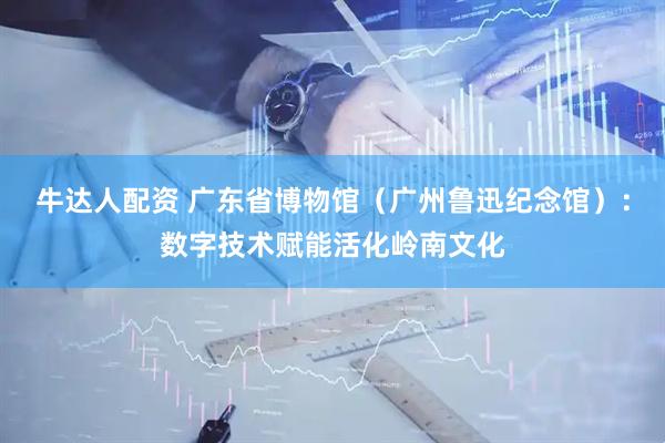 牛达人配资 广东省博物馆（广州鲁迅纪念馆）：数字技术赋能活化岭南文化
