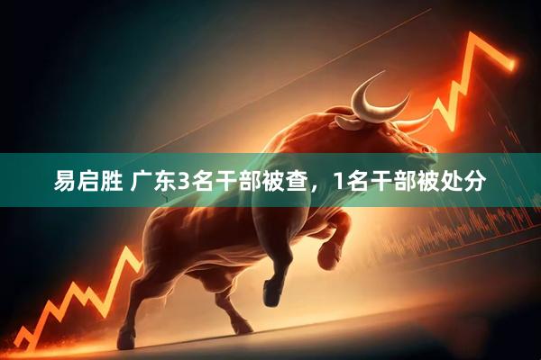 易启胜 广东3名干部被查，1名干部被处分