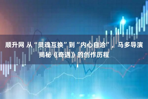 顺升网 从“灵魂互换”到“内心自洽”，马多导演揭秘《奇遇》的创作历程