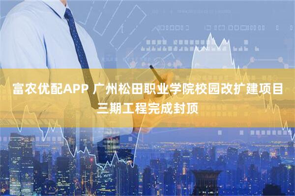 富农优配APP 广州松田职业学院校园改扩建项目三期工程完成封顶