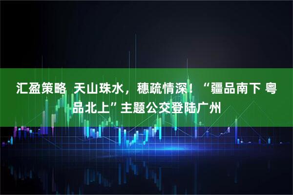 汇盈策略  天山珠水，穗疏情深！“疆品南下 粤品北上”主题公交登陆广州