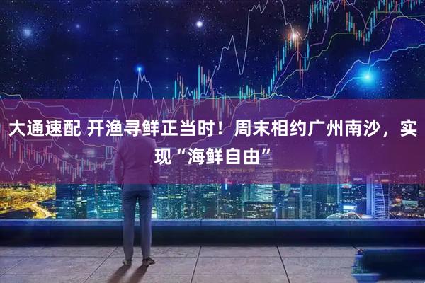大通速配 开渔寻鲜正当时！周末相约广州南沙，实现“海鲜自由”